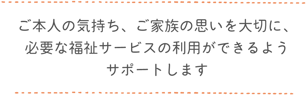 ご本人の気持ち、ご家族の思いを大切に、必要な福祉サービスの利用ができるようサポートします